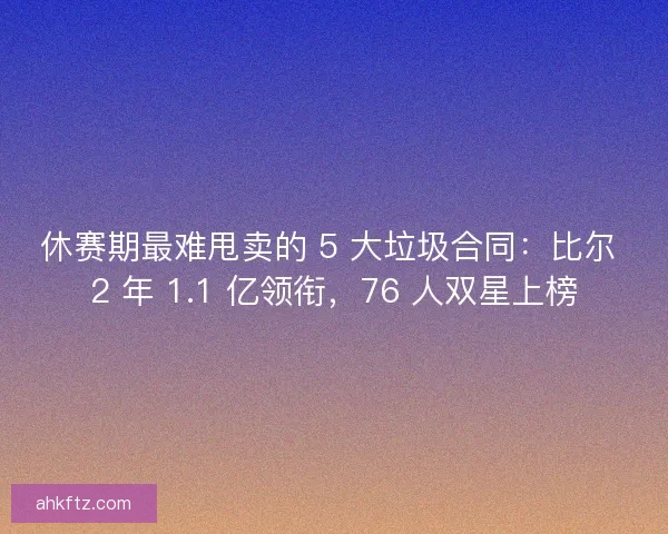 休赛期最难甩卖的 5 大垃圾合同：比尔 2 年 1.1 亿领衔，76 人双星上榜
