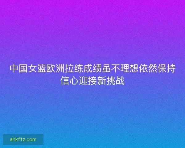 中国女篮欧洲拉练成绩虽不理想依然保持信心迎接新挑战