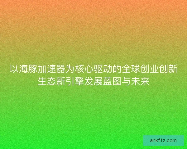 以海豚加速器为核心驱动的全球创业创新生态新引擎发展蓝图与未来