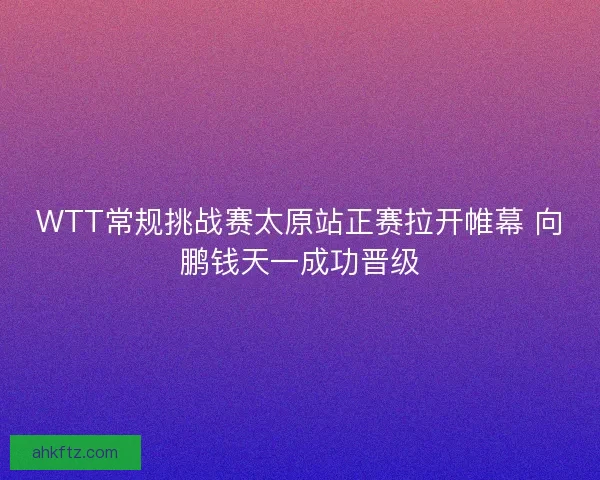 WTT常规挑战赛太原站正赛拉开帷幕 向鹏钱天一成功晋级