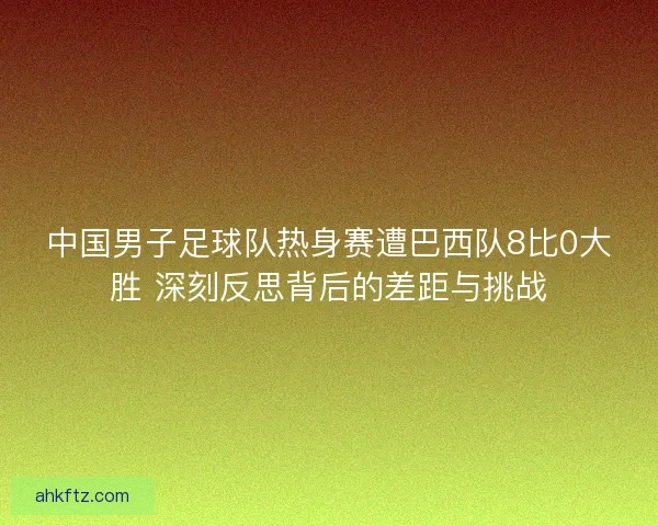 中国男子足球队热身赛遭巴西队8比0大胜 深刻反思背后的差距与挑战