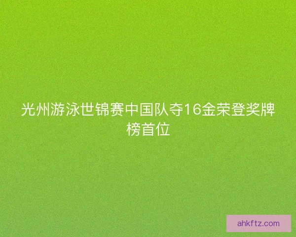 光州游泳世锦赛中国队夺16金荣登奖牌榜首位