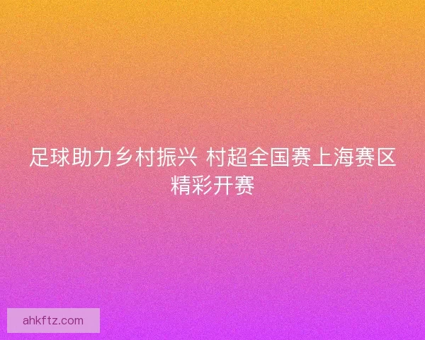 足球助力乡村振兴 村超全国赛上海赛区精彩开赛