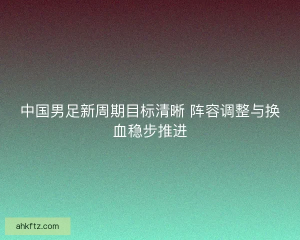 中国男足新周期目标清晰 阵容调整与换血稳步推进