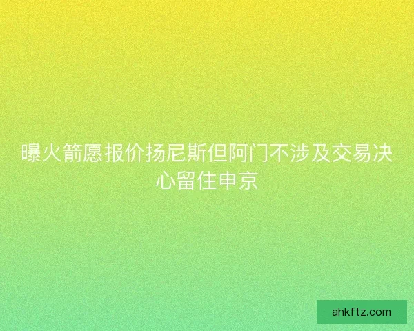 曝火箭愿报价扬尼斯但阿门不涉及交易决心留住申京