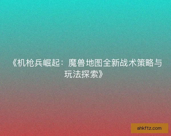 《机枪兵崛起：魔兽地图全新战术策略与玩法探索》