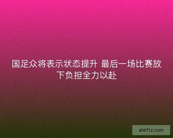 国足众将表示状态提升 最后一场比赛放下负担全力以赴