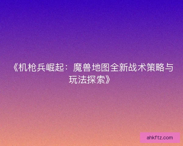 《机枪兵崛起：魔兽地图全新战术策略与玩法探索》