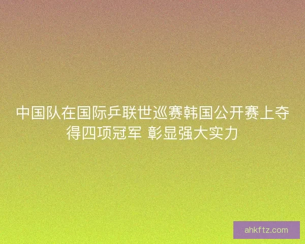 中国队在国际乒联世巡赛韩国公开赛上夺得四项冠军 彰显强大实力