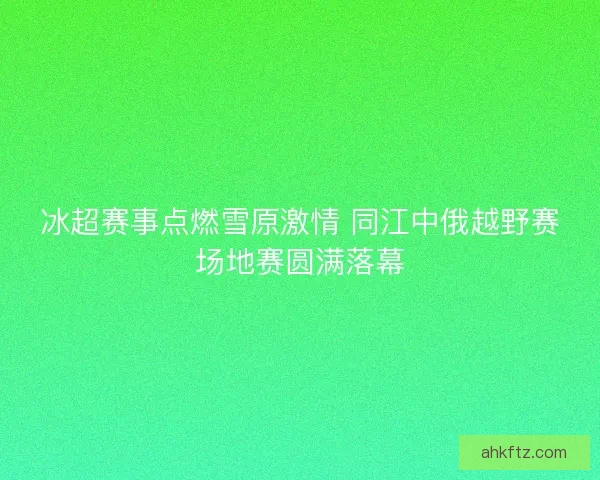 冰超赛事点燃雪原激情 同江中俄越野赛场地赛圆满落幕