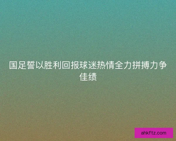 国足誓以胜利回报球迷热情全力拼搏力争佳绩