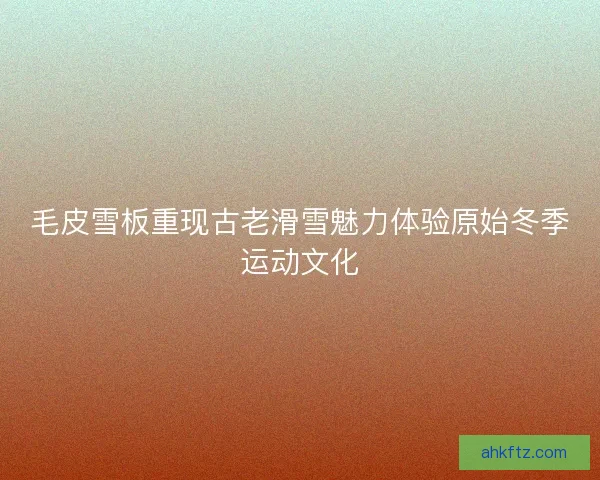 毛皮雪板重现古老滑雪魅力体验原始冬季运动文化