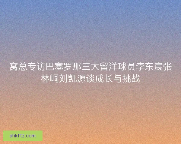 窝总专访巴塞罗那三大留洋球员李东宸张林峒刘凯源谈成长与挑战
