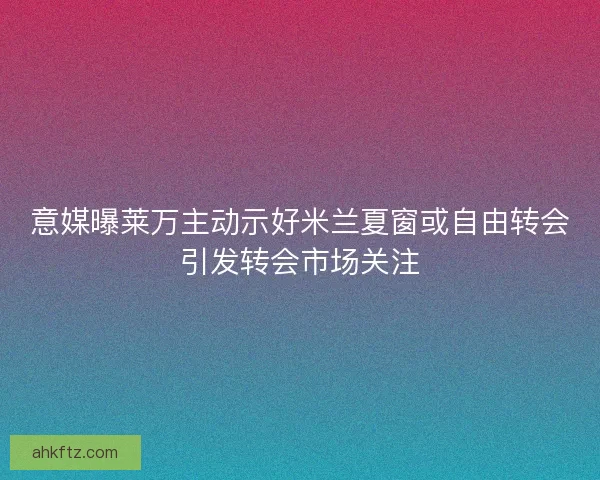 意媒曝莱万主动示好米兰夏窗或自由转会引发转会市场关注